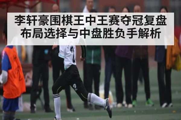 李轩豪围棋王中王赛夺冠复盘 布局选择与中盘胜负手解析