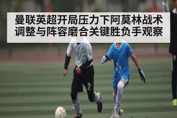 曼联英超开局压力下阿莫林战术调整与阵容磨合关键胜负手观察