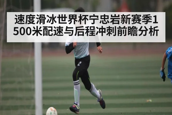 速度滑冰世界杯宁忠岩新赛季1500米配速与后程冲刺前瞻分析