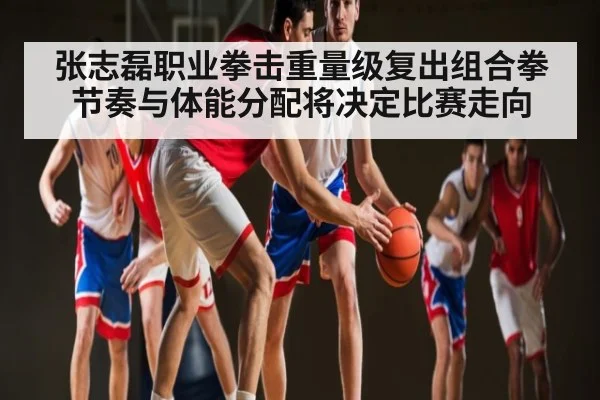 张志磊职业拳击重量级复出组合拳节奏与体能分配将决定比赛走向
